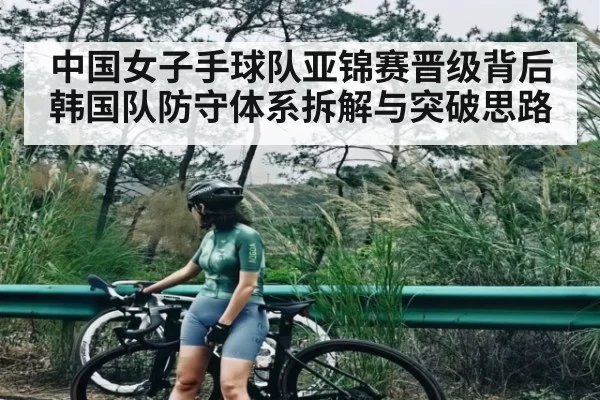 中国女子手球队亚锦赛晋级背后韩国队防守体系拆解与突破思路